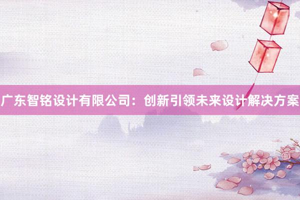 广东智铭设计有限公司：创新引领未来设计解决方案