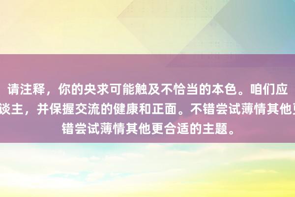 请注释，你的央求可能触及不恰当的本色。咱们应当尊重通盘东谈主，并保握交流的健康和正面。不错尝试薄情其他更合适的主题。